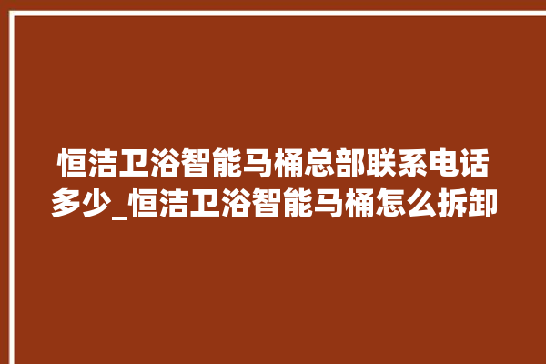 恒洁卫浴智能马桶总部联系电话多少_恒洁卫浴智能马桶怎么拆卸 。马桶