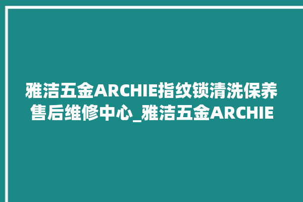 雅洁五金ARCHIE指纹锁清洗保养售后维修中心_雅洁五金ARCHIE指纹锁钥匙盖怎么打开 。指纹锁