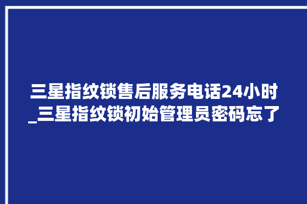 三星指纹锁售后服务电话24小时_三星指纹锁初始管理员密码忘了 。指纹锁