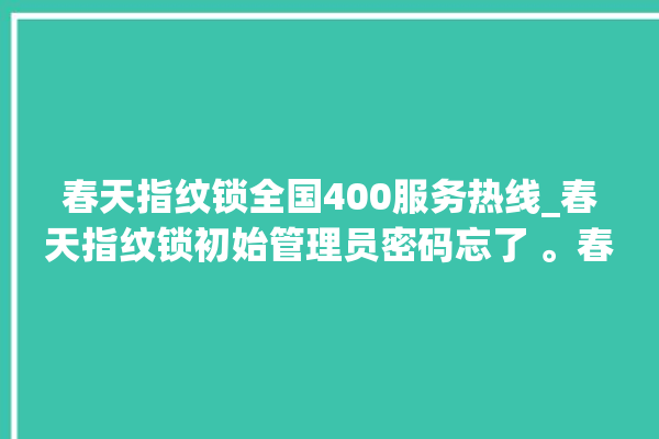 春天指纹锁全国400服务热线_春天指纹锁初始管理员密码忘了 。春天