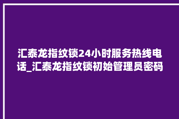 汇泰龙指纹锁24小时服务热线电话_汇泰龙指纹锁初始管理员密码忘了 。泰龙