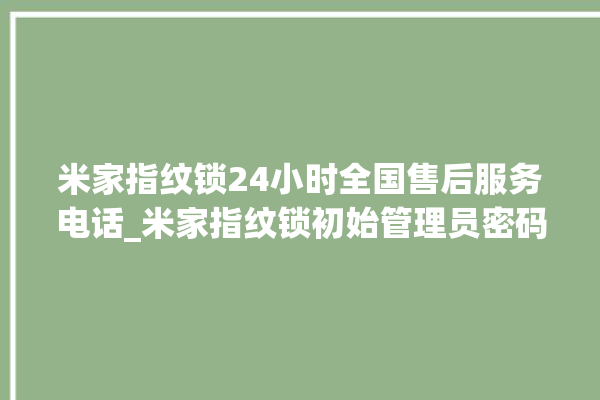 米家指纹锁24小时全国售后服务电话_米家指纹锁初始管理员密码忘了 。指纹锁