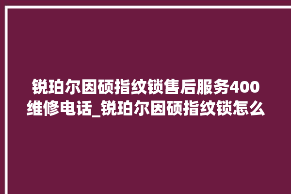 锐珀尔因硕指纹锁售后服务400维修电话_锐珀尔因硕指纹锁怎么改密码 。指纹锁