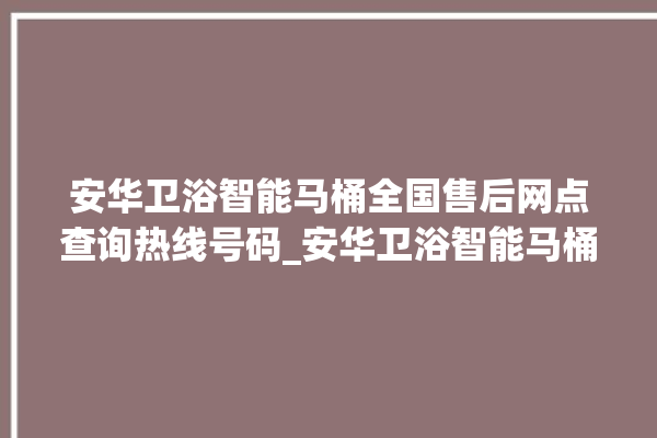 安华卫浴智能马桶全国售后网点查询热线号码_安华卫浴智能马桶怎么拆卸 。马桶