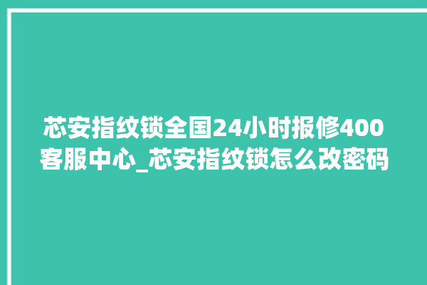 芯安指纹锁全国24小时报修400客服中心_芯安指纹锁怎么改密码 。指纹锁