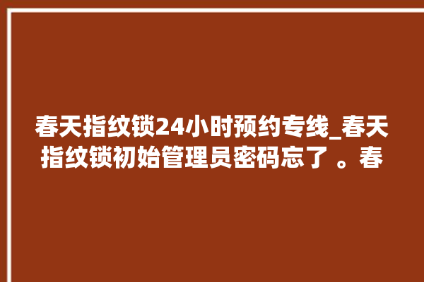 春天指纹锁24小时预约专线_春天指纹锁初始管理员密码忘了 。春天