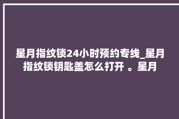 星月指纹锁24小时预约专线_星月指纹锁钥匙盖怎么打开 。星月