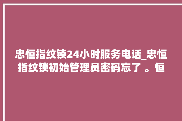 忠恒指纹锁24小时服务电话_忠恒指纹锁初始管理员密码忘了 。恒指