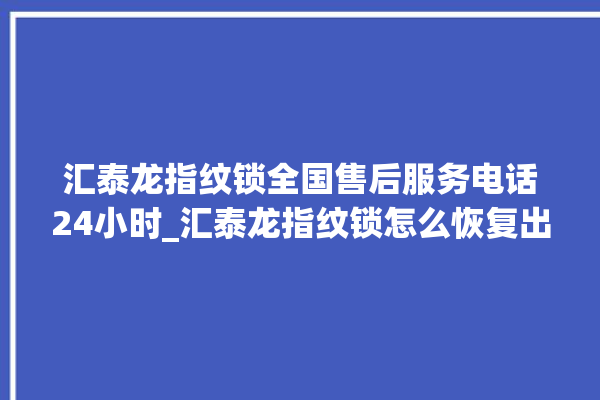 汇泰龙指纹锁全国售后服务电话24小时_汇泰龙指纹锁怎么恢复出厂设置 。泰龙