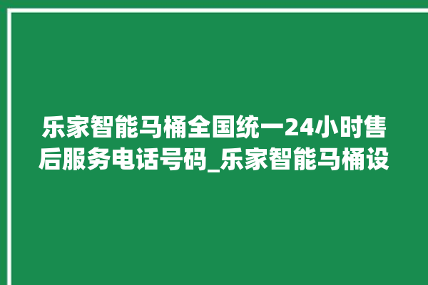 乐家智能马桶全国统一24小时售后服务电话号码_乐家智能马桶设置自动冲水 。马桶