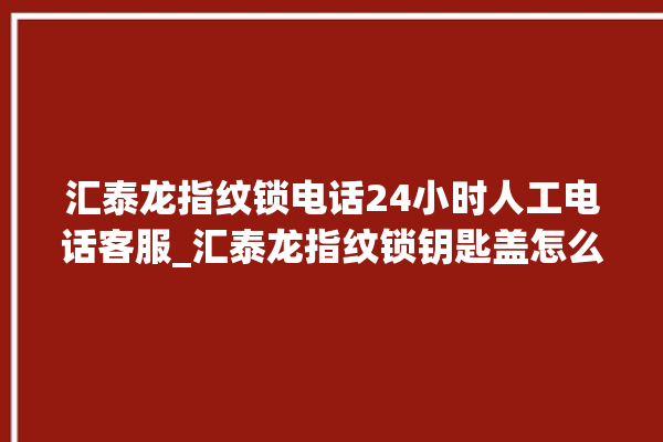 汇泰龙指纹锁电话24小时人工电话客服_汇泰龙指纹锁钥匙盖怎么打开 。电话