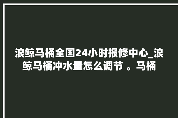 浪鲸马桶全国24小时报修中心_浪鲸马桶冲水量怎么调节 。马桶