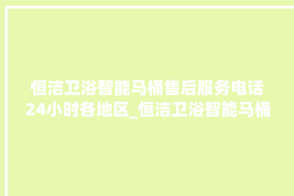 恒洁卫浴智能马桶售后服务电话24小时各地区_恒洁卫浴智能马桶怎么拆卸 。马桶