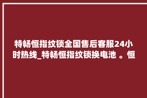 特畅恒指纹锁全国售后客服24小时热线_特畅恒指纹锁换电池 。恒指