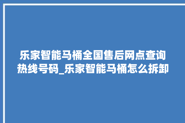 乐家智能马桶全国售后网点查询热线号码_乐家智能马桶怎么拆卸 。马桶