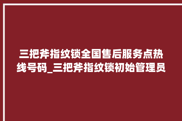 三把斧指纹锁全国售后服务点热线号码_三把斧指纹锁初始管理员密码忘了 。三把