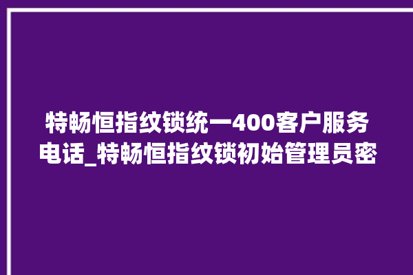 特畅恒指纹锁统一400客户服务电话_特畅恒指纹锁初始管理员密码忘了 。恒指