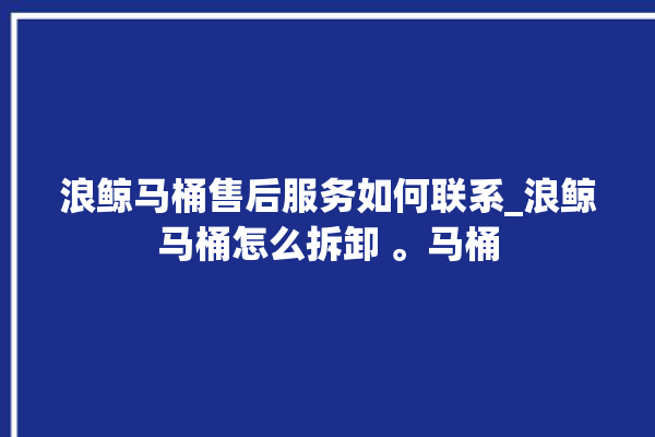 浪鲸马桶售后服务如何联系_浪鲸马桶怎么拆卸 。马桶