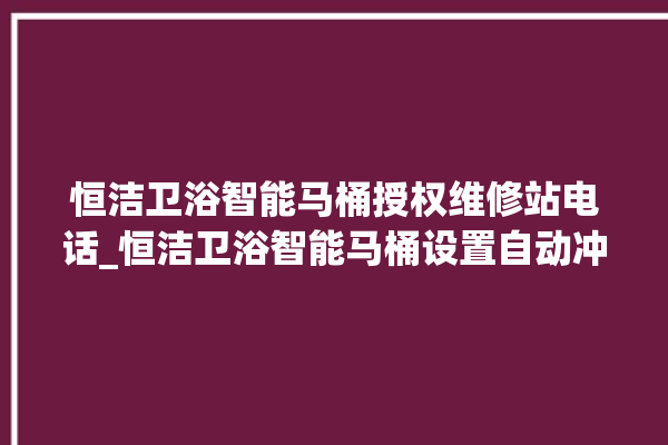 恒洁卫浴智能马桶授权维修站电话_恒洁卫浴智能马桶设置自动冲水 。马桶