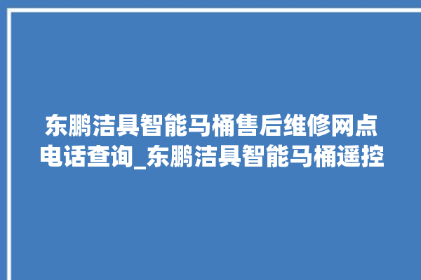 东鹏洁具智能马桶售后维修网点电话查询_东鹏洁具智能马桶遥控器说明书 。马桶