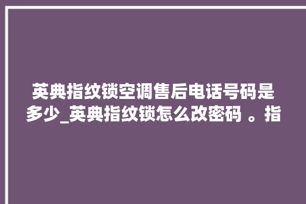 英典指纹锁空调售后电话号码是多少_英典指纹锁怎么改密码 。指纹锁