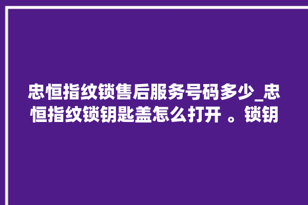 忠恒指纹锁售后服务号码多少_忠恒指纹锁钥匙盖怎么打开 。锁钥