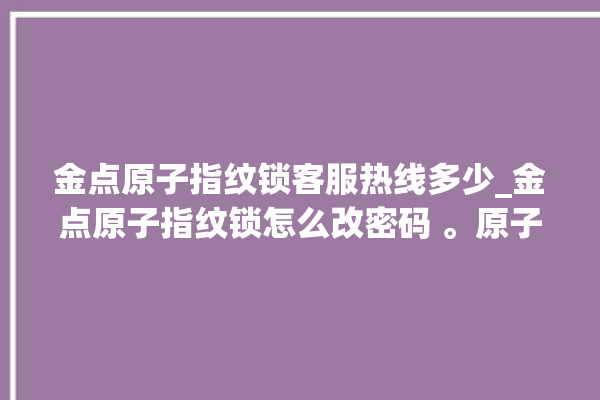 金点原子指纹锁客服热线多少_金点原子指纹锁怎么改密码 。原子