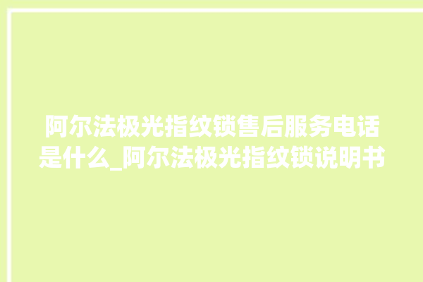 阿尔法极光指纹锁售后服务电话是什么_阿尔法极光指纹锁说明书图解 。阿尔法