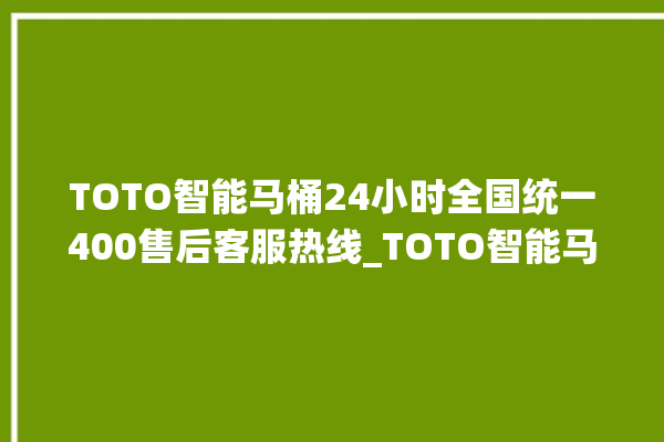 TOTO智能马桶24小时全国统一400售后客服热线_TOTO智能马桶怎么用 。马桶