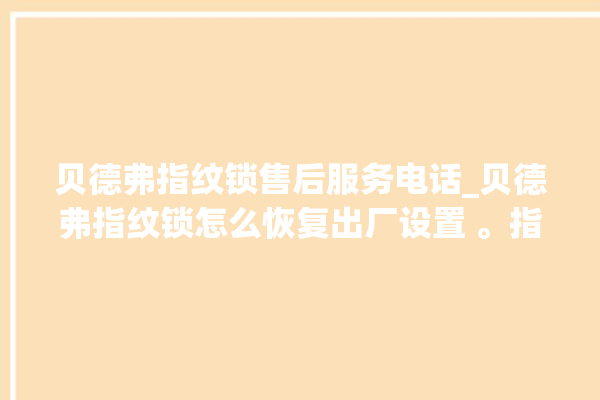 贝德弗指纹锁售后服务电话_贝德弗指纹锁怎么恢复出厂设置 。指纹锁