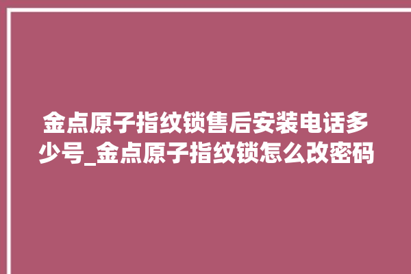 金点原子指纹锁售后安装电话多少号_金点原子指纹锁怎么改密码 。原子