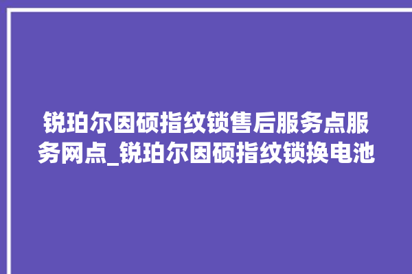 锐珀尔因硕指纹锁售后服务点服务网点_锐珀尔因硕指纹锁换电池 。指纹锁