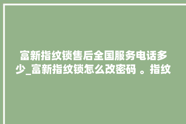 富新指纹锁售后全国服务电话多少_富新指纹锁怎么改密码 。指纹锁