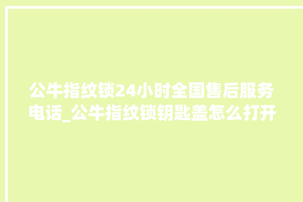 公牛指纹锁24小时全国售后服务电话_公牛指纹锁钥匙盖怎么打开 。公牛