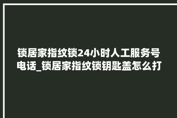 锁居家指纹锁24小时人工服务号电话_锁居家指纹锁钥匙盖怎么打开 。指纹锁