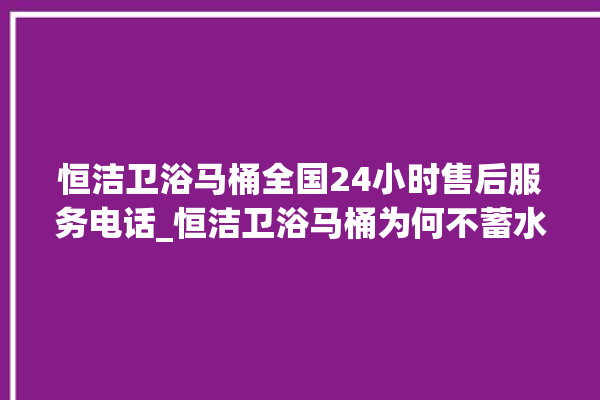 恒洁卫浴马桶全国24小时售后服务电话_恒洁卫浴马桶为何不蓄水 。马桶