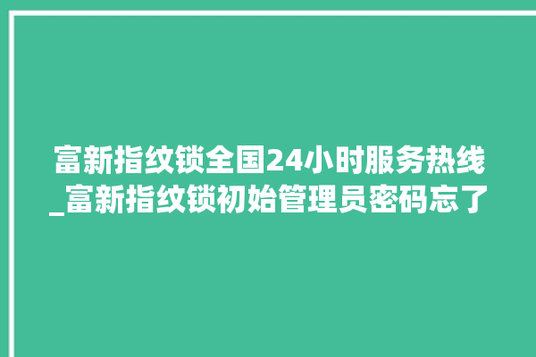 富新指纹锁全国24小时服务热线_富新指纹锁初始管理员密码忘了 。指纹锁