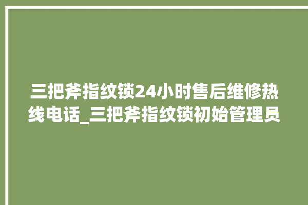 三把斧指纹锁24小时售后维修热线电话_三把斧指纹锁初始管理员密码忘了 。三把