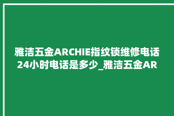 雅洁五金ARCHIE指纹锁维修电话24小时电话是多少_雅洁五金ARCHIE指纹锁钥匙盖怎么打开 。电话