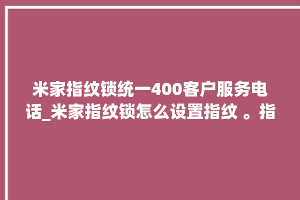 米家指纹锁统一400客户服务电话_米家指纹锁怎么设置指纹 。指纹锁