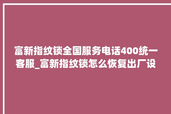 富新指纹锁全国服务电话400统一客服_富新指纹锁怎么恢复出厂设置 。指纹锁