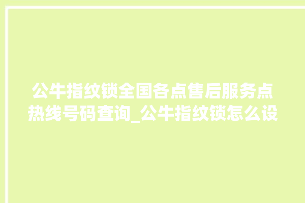 公牛指纹锁全国各点售后服务点热线号码查询_公牛指纹锁怎么设置指纹 。公牛