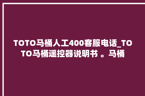 TOTO马桶人工400客服电话_TOTO马桶遥控器说明书 。马桶