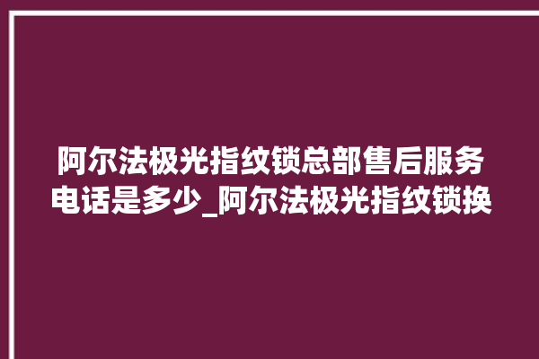 阿尔法极光指纹锁总部售后服务电话是多少_阿尔法极光指纹锁换电池 。阿尔法