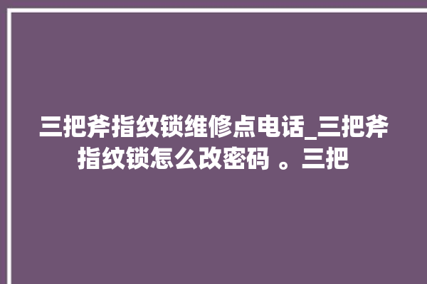 三把斧指纹锁维修点电话_三把斧指纹锁怎么改密码 。三把