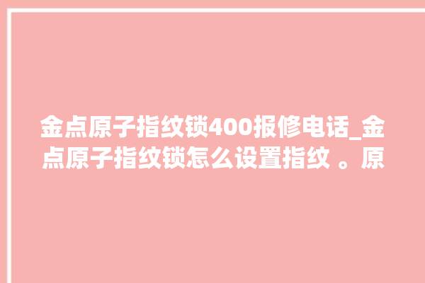 金点原子指纹锁400报修电话_金点原子指纹锁怎么设置指纹 。原子