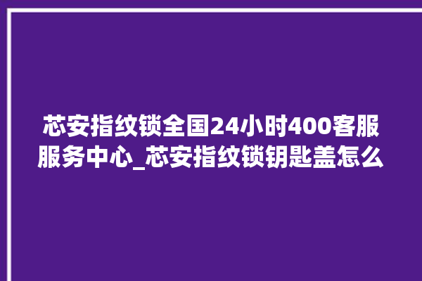 芯安指纹锁全国24小时400客服服务中心_芯安指纹锁钥匙盖怎么打开 。指纹锁