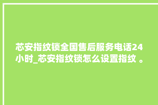 芯安指纹锁全国售后服务电话24小时_芯安指纹锁怎么设置指纹 。指纹锁