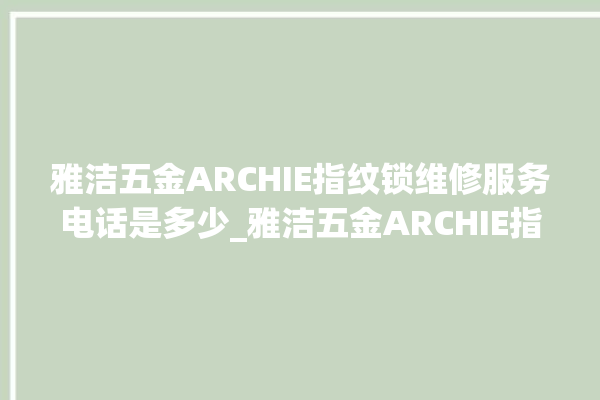 雅洁五金ARCHIE指纹锁维修服务电话是多少_雅洁五金ARCHIE指纹锁钥匙盖怎么打开 。指纹锁