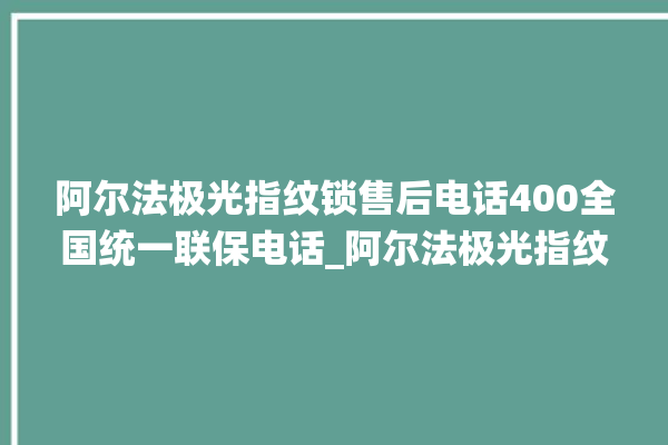 阿尔法极光指纹锁售后电话400全国统一联保电话_阿尔法极光指纹锁说明书图解 。阿尔法